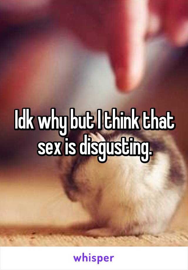 Idk why but I think that sex is disgusting.
