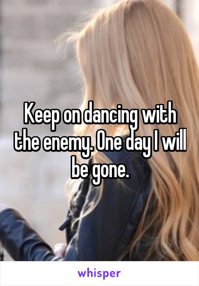 Keep on dancing with the enemy. One day I will be gone.