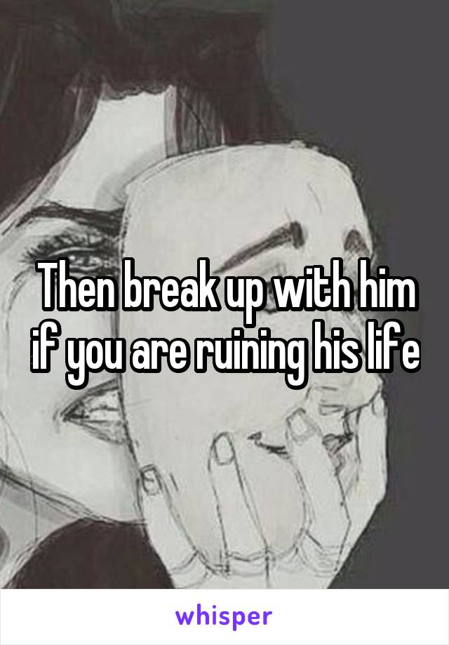 Then break up with him if you are ruining his life