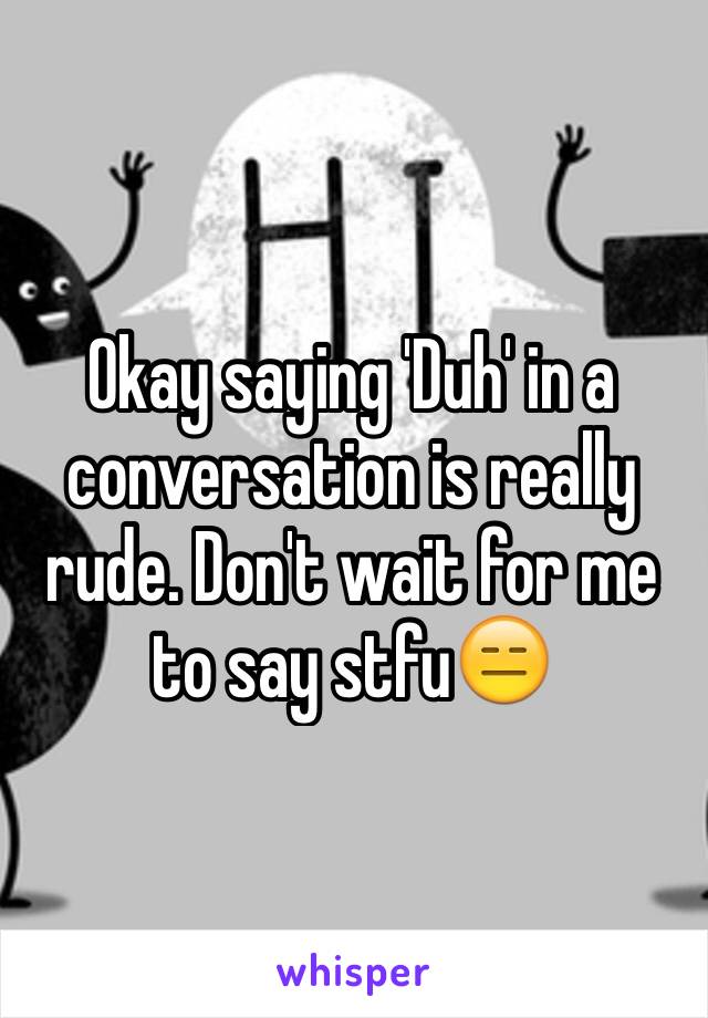Okay saying 'Duh' in a conversation is really rude. Don't wait for me to say stfu😑