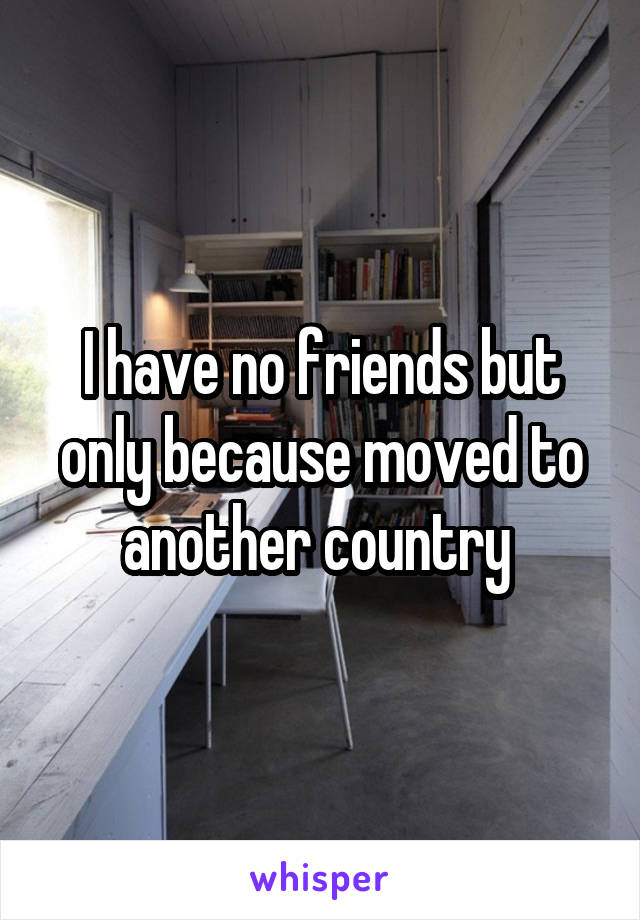I have no friends but only because moved to another country 