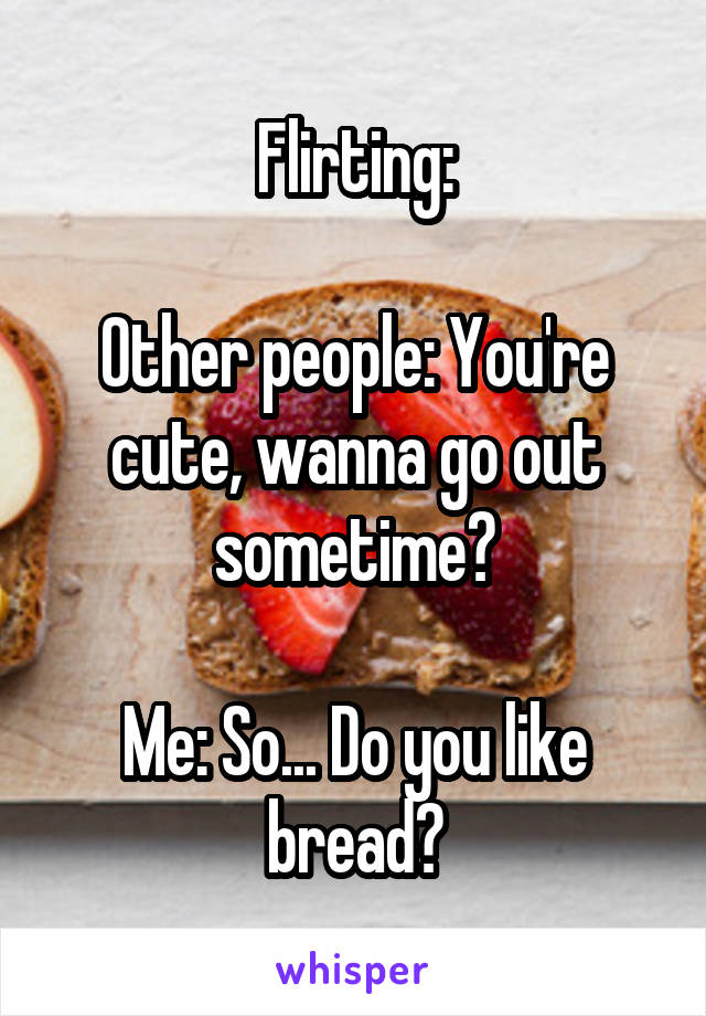 Flirting:

Other people: You're cute, wanna go out sometime?

Me: So... Do you like bread?