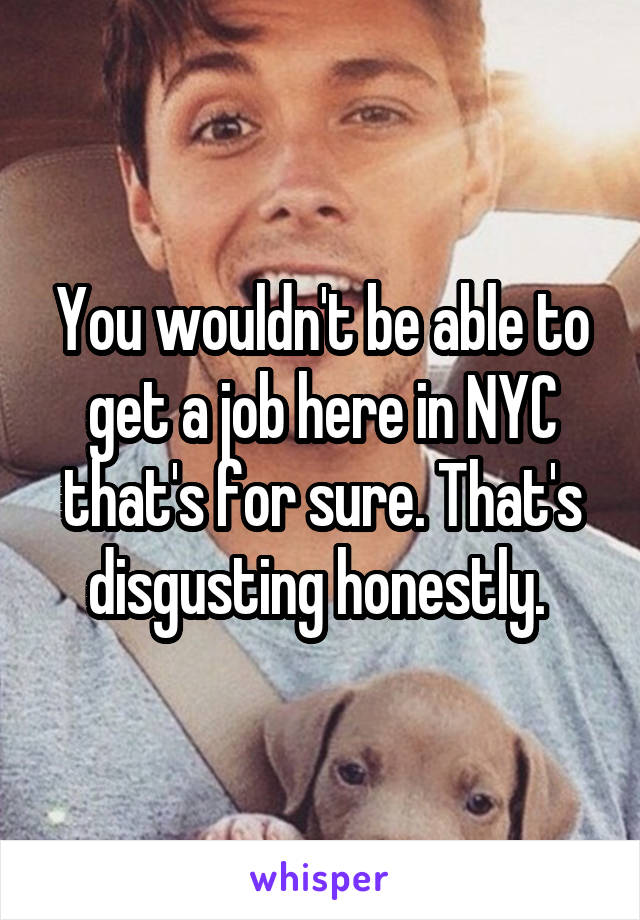 You wouldn't be able to get a job here in NYC that's for sure. That's disgusting honestly. 