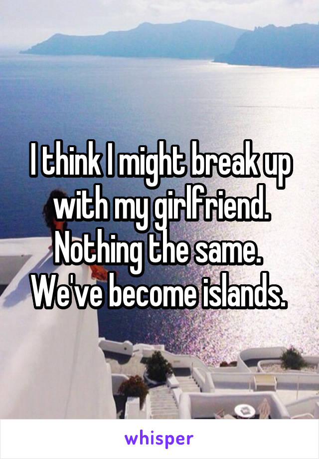I think I might break up with my girlfriend. Nothing the same. 
We've become islands. 