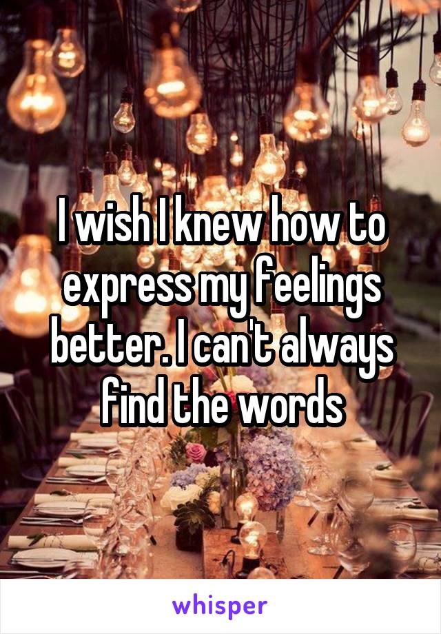 I wish I knew how to express my feelings better. I can't always find the words