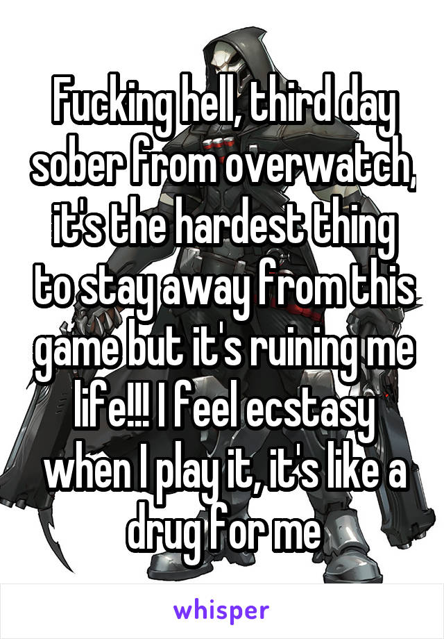 Fucking hell, third day sober from overwatch, it's the hardest thing to stay away from this game but it's ruining me life!!! I feel ecstasy when I play it, it's like a drug for me