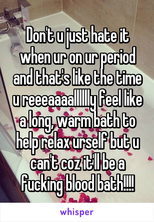 Don't u just hate it when ur on ur period and that's like the time u reeeaaaalllllly feel like a long, warm bath to help relax urself but u can't coz it'll be a fucking blood bath!!!!