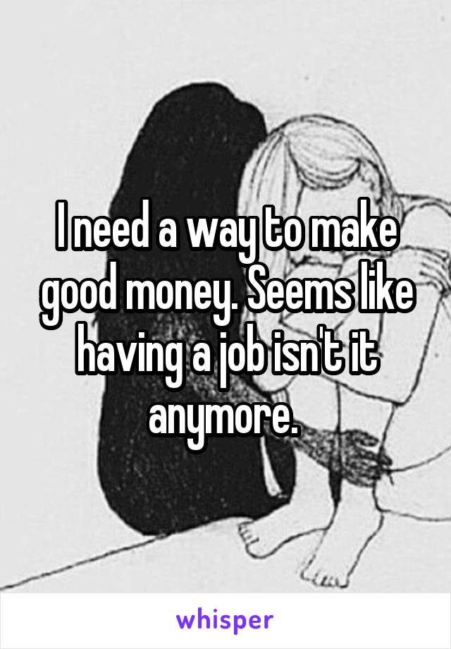 I need a way to make good money. Seems like having a job isn't it anymore. 