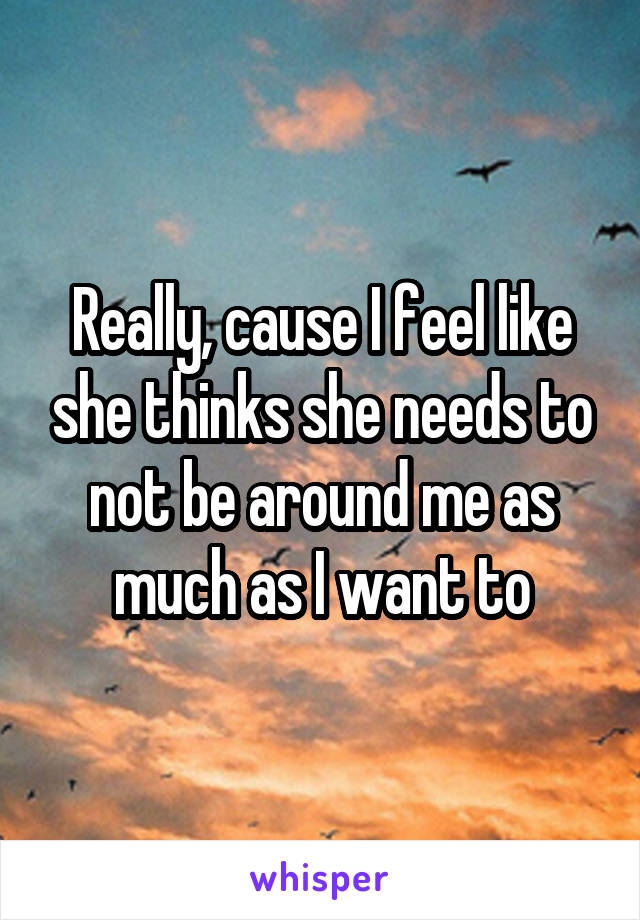 Really, cause I feel like she thinks she needs to not be around me as much as I want to