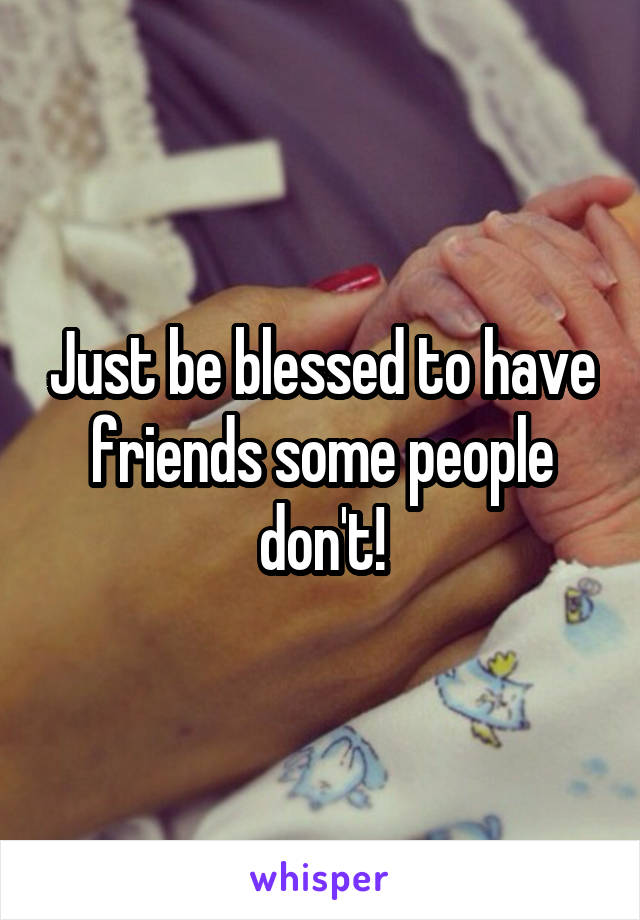 Just be blessed to have friends some people don't!