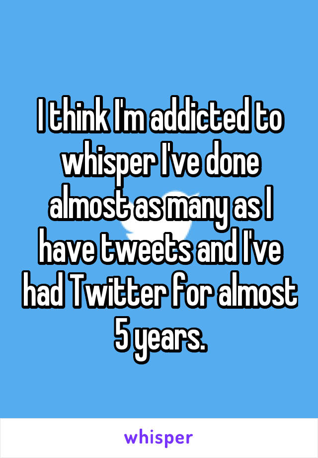 I think I'm addicted to whisper I've done almost as many as I have tweets and I've had Twitter for almost 5 years.