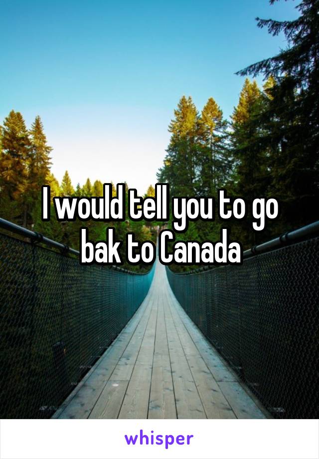 I would tell you to go bak to Canada