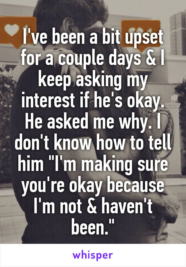 I've been a bit upset for a couple days & I keep asking my interest if he's okay. He asked me why. I don't know how to tell him "I'm making sure you're okay because I'm not & haven't been."
