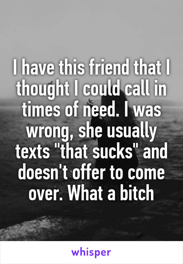 I have this friend that I thought I could call in times of need. I was wrong, she usually texts "that sucks" and doesn't offer to come over. What a bitch