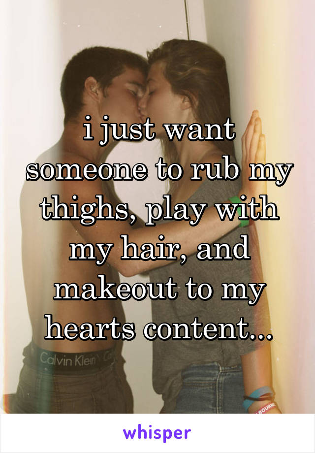 i just want someone to rub my thighs, play with my hair, and makeout to my hearts content...