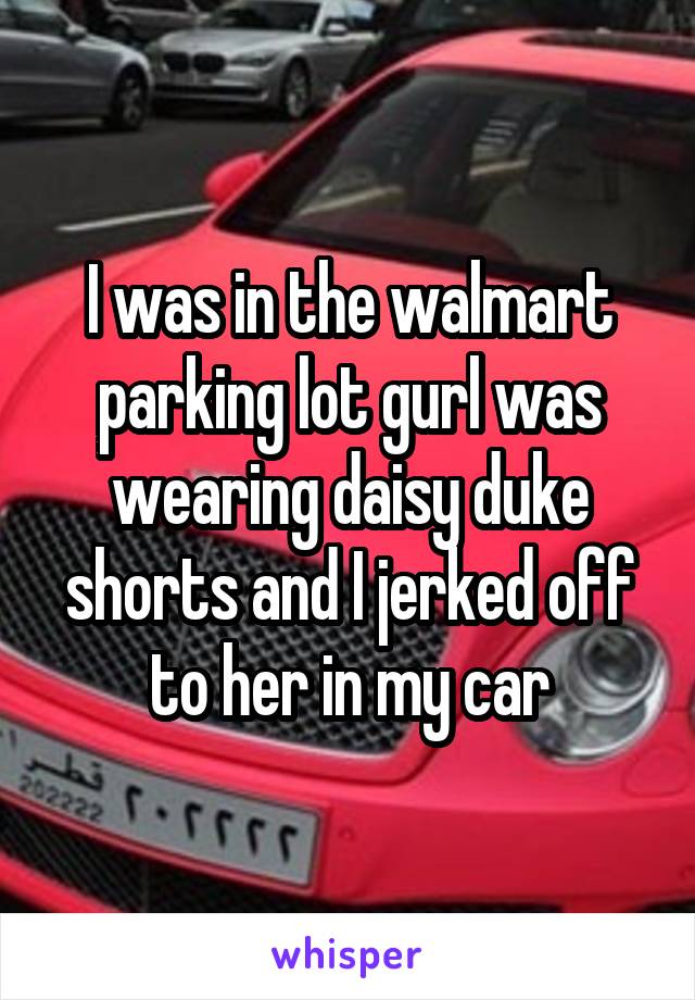 I was in the walmart parking lot gurl was wearing daisy duke shorts and I jerked off to her in my car