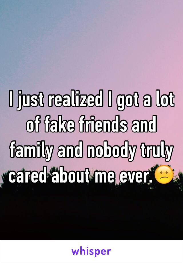 I just realized I got a lot of fake friends and family and nobody truly cared about me ever.😕