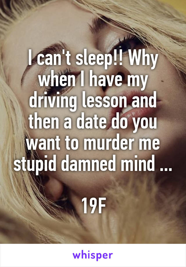 I can't sleep!! Why when I have my driving lesson and then a date do you want to murder me stupid damned mind ... 
19F