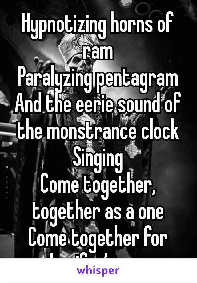 Hypnotizing horns of ram
Paralyzing pentagram
And the eerie sound of the monstrance clock
Singing
Come together, together as a one
Come together for Lucifer’s son