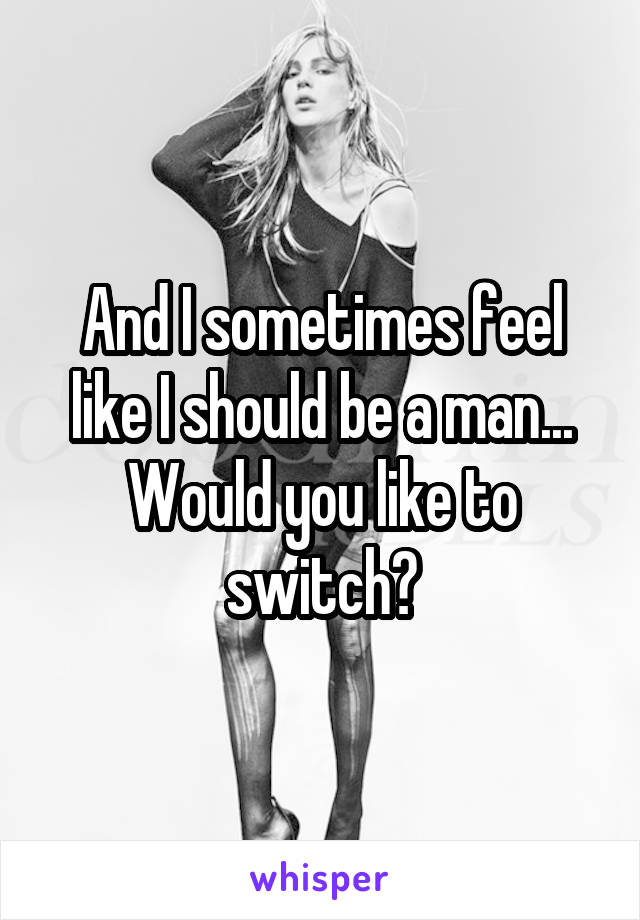 And I sometimes feel like I should be a man...
Would you like to switch?