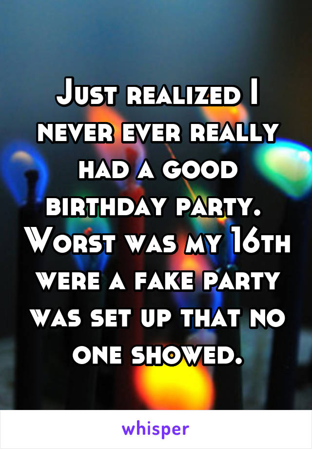 Just realized I never ever really had a good birthday party.  Worst was my 16th were a fake party was set up that no one showed.