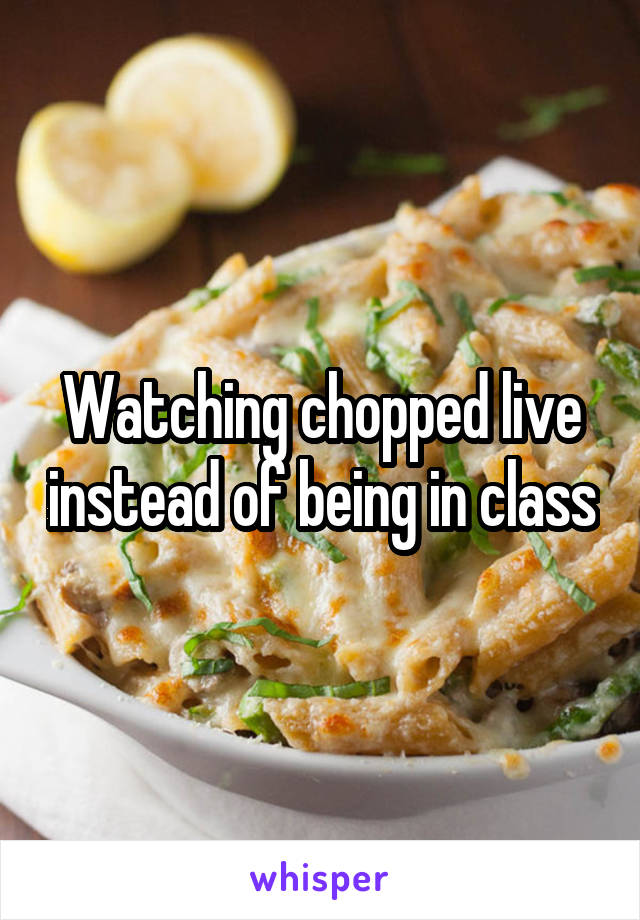 Watching chopped live instead of being in class