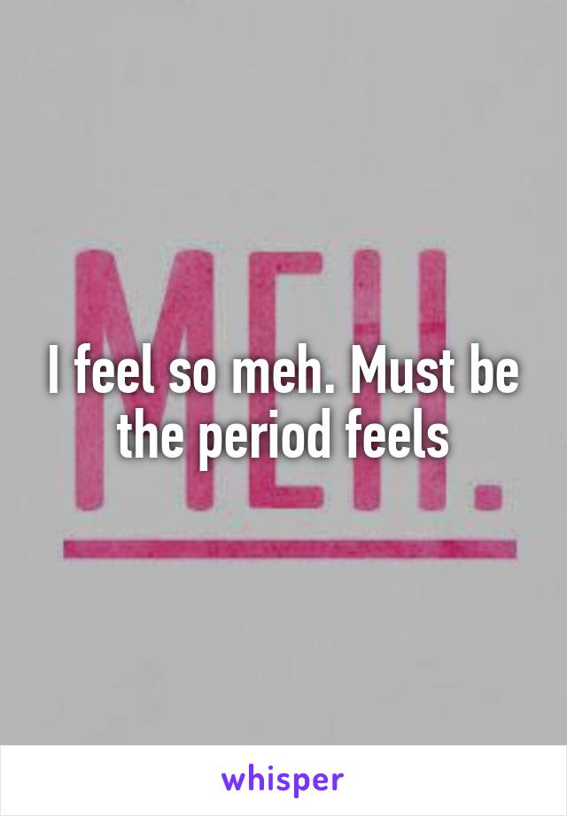 I feel so meh. Must be the period feels