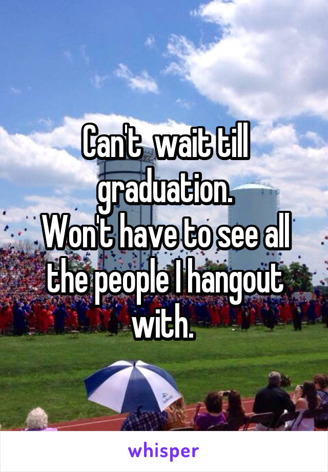 Can't  wait till graduation.
Won't have to see all the people I hangout with. 