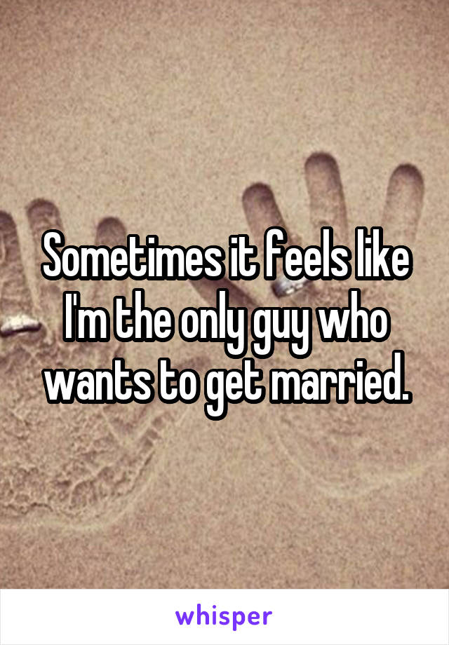 Sometimes it feels like I'm the only guy who wants to get married.