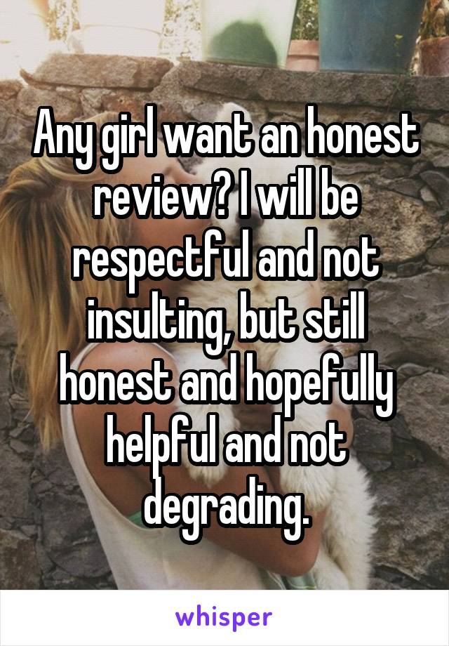 Any girl want an honest review? I will be respectful and not insulting, but still honest and hopefully helpful and not degrading.