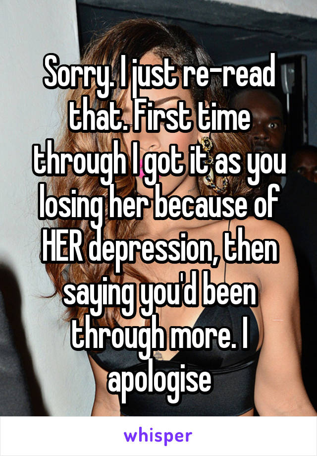 Sorry. I just re-read that. First time through I got it as you losing her because of HER depression, then saying you'd been through more. I apologise