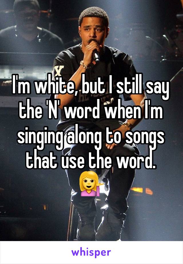 I'm white, but I still say the 'N' word when I'm singing along to songs that use the word.
💁