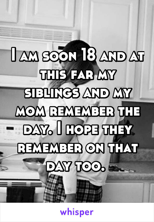 I am soon 18 and at this far my siblings and my mom remember the day. I hope they remember on that day too. 