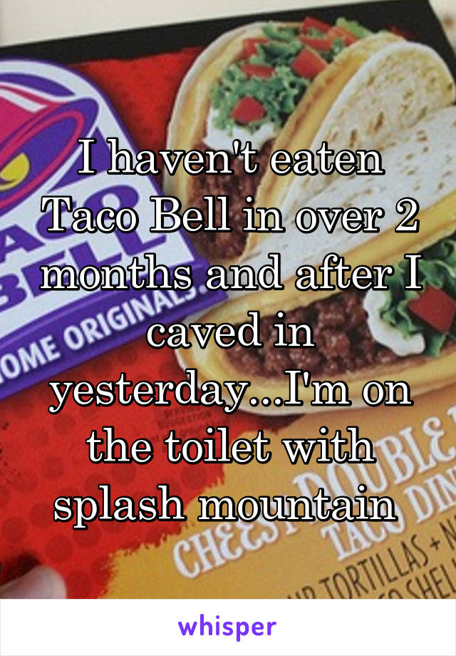 I haven't eaten Taco Bell in over 2 months and after I caved in yesterday...I'm on the toilet with splash mountain 
