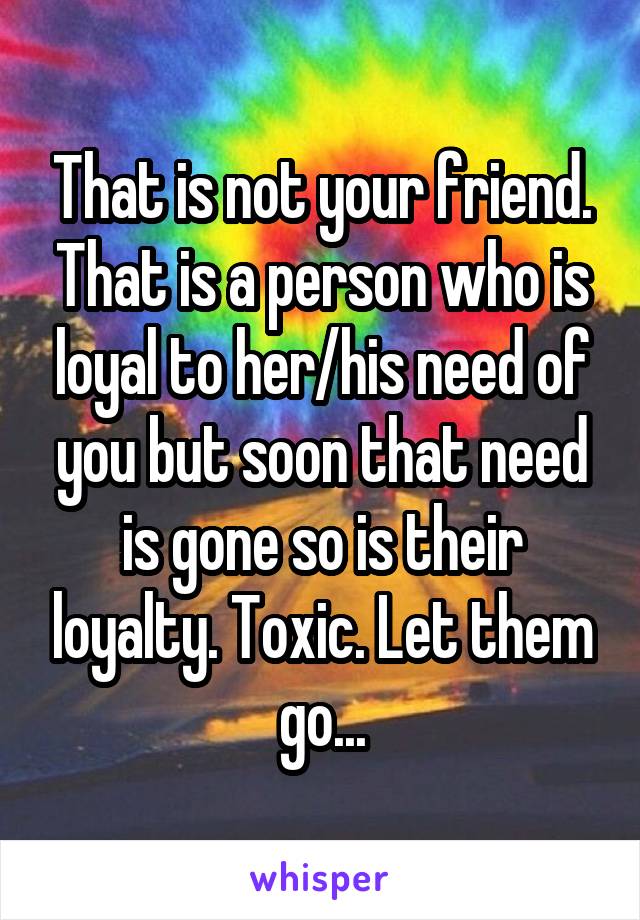 That is not your friend. That is a person who is loyal to her/his need of you but soon that need is gone so is their loyalty. Toxic. Let them go...