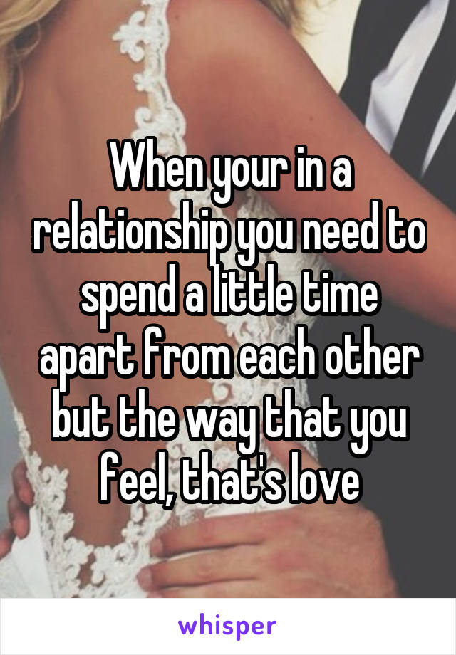 When your in a relationship you need to spend a little time apart from each other but the way that you feel, that's love
