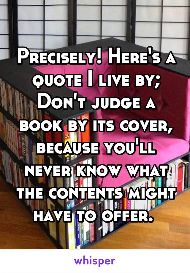 Precisely! Here's a quote I live by; Don't judge a book by its cover, because you'll never know what the contents might have to offer. 