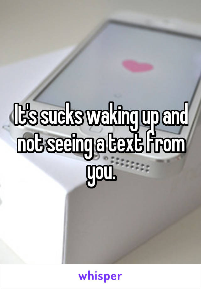 It's sucks waking up and not seeing a text from you.