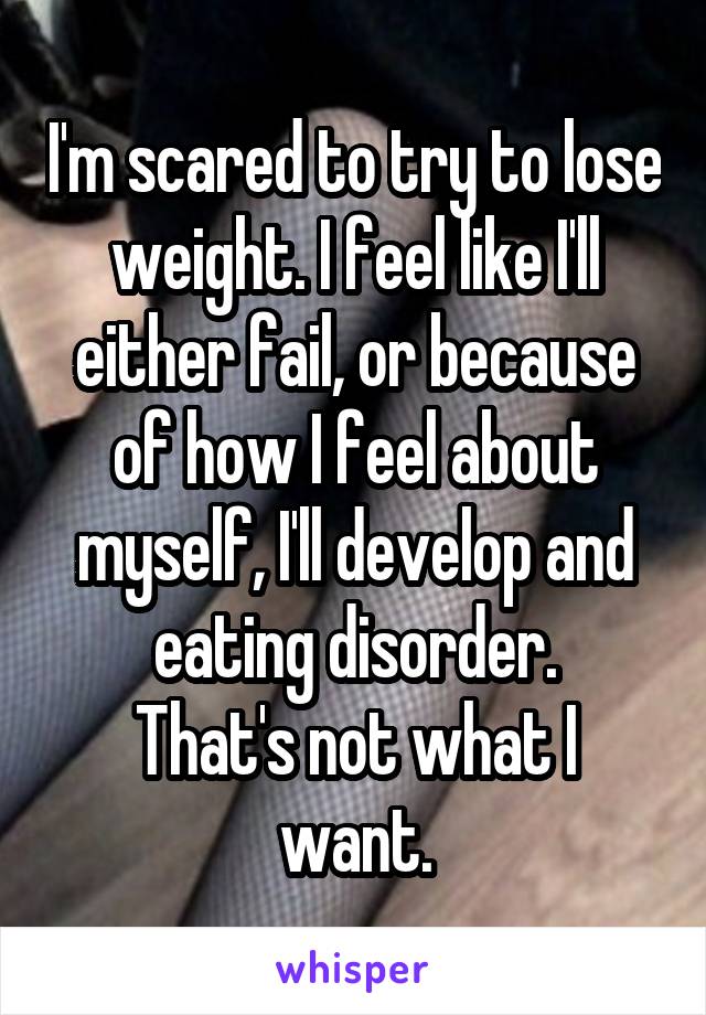 I'm scared to try to lose weight. I feel like I'll either fail, or because of how I feel about myself, I'll develop and eating disorder.
That's not what I want.