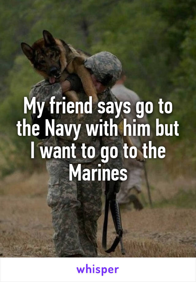 My friend says go to the Navy with him but I want to go to the Marines