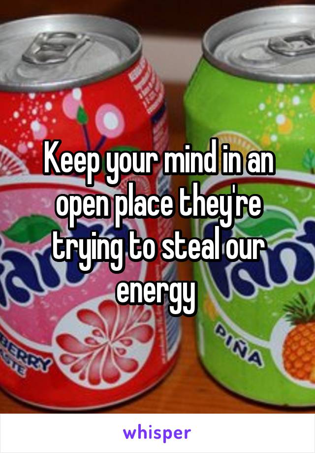 Keep your mind in an open place they're trying to steal our energy 