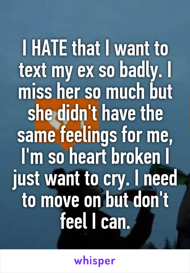 I HATE that I want to text my ex so badly. I miss her so much but she didn't have the same feelings for me, I'm so heart broken I just want to cry. I need to move on but don't feel I can.