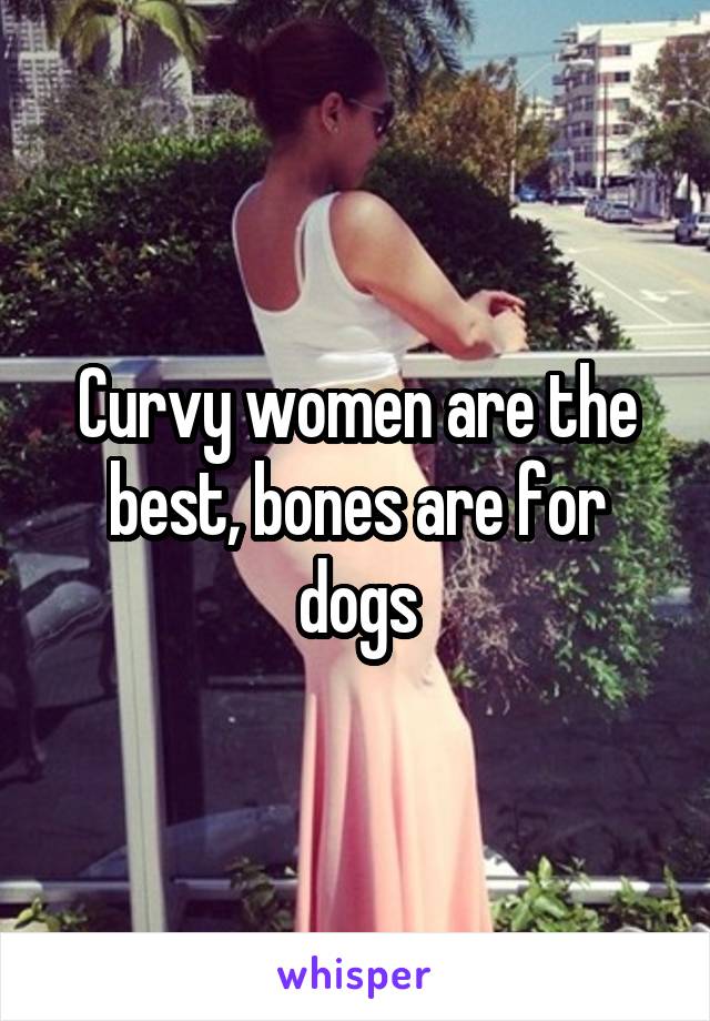Curvy women are the best, bones are for dogs