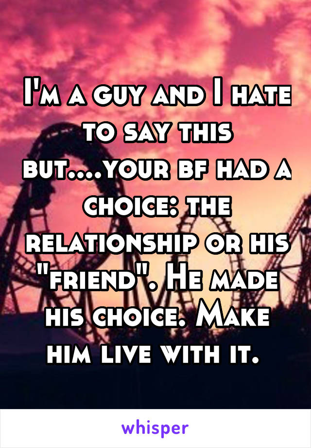 I'm a guy and I hate to say this but....your bf had a choice: the relationship or his "friend". He made his choice. Make him live with it. 