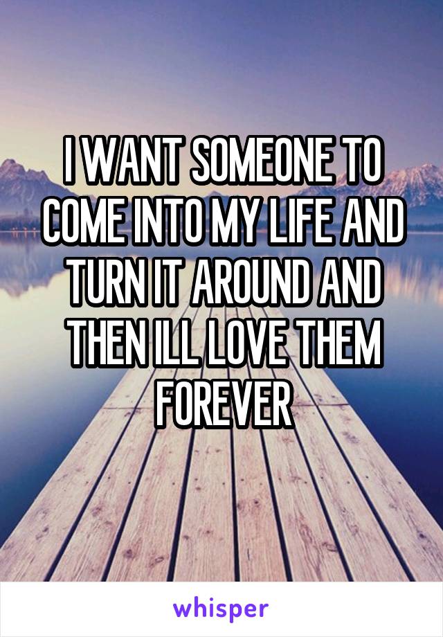 I WANT SOMEONE TO COME INTO MY LIFE AND TURN IT AROUND AND THEN ILL LOVE THEM FOREVER
