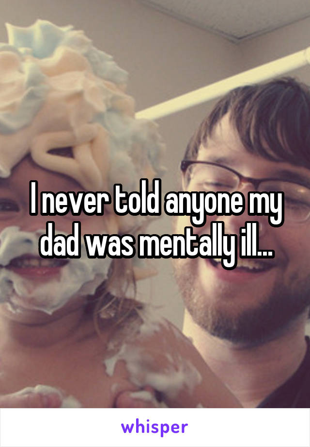 I never told anyone my dad was mentally ill...
