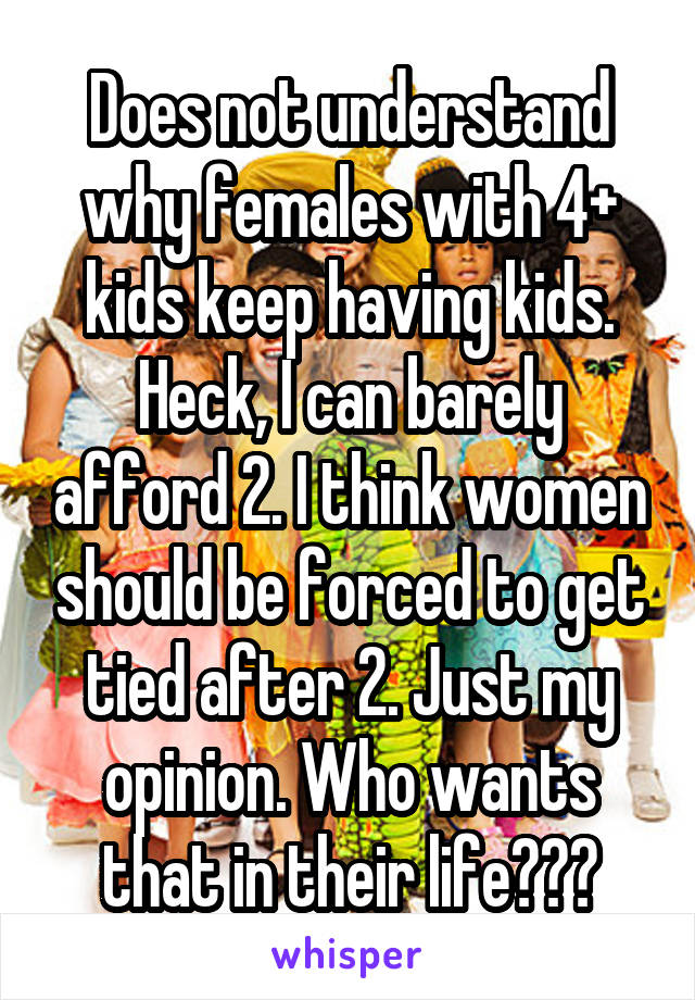 Does not understand why females with 4+ kids keep having kids. Heck, I can barely afford 2. I think women should be forced to get tied after 2. Just my opinion. Who wants that in their life???