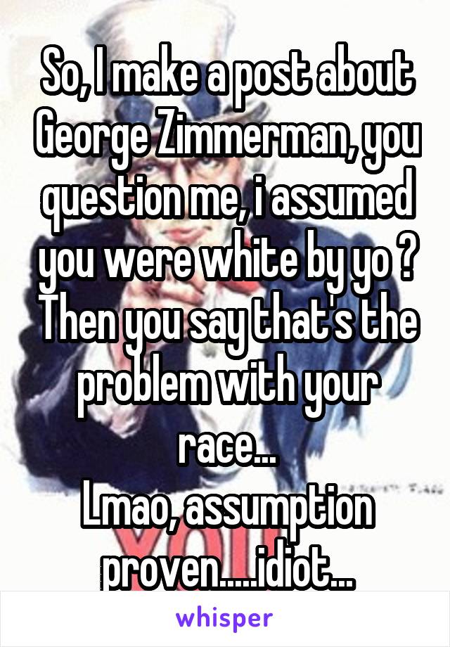 So, I make a post about George Zimmerman, you question me, i assumed you were white by yo ? Then you say that's the problem with your race...
Lmao, assumption proven.....idiot...