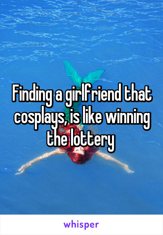 Finding a girlfriend that cosplays, is like winning the lottery 