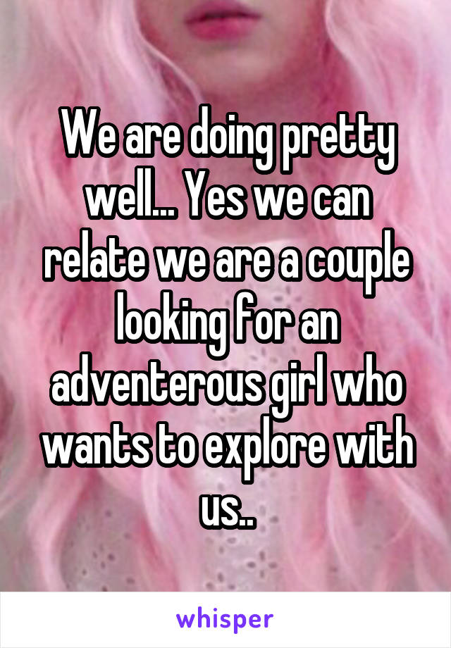 We are doing pretty well... Yes we can relate we are a couple looking for an adventerous girl who wants to explore with us..